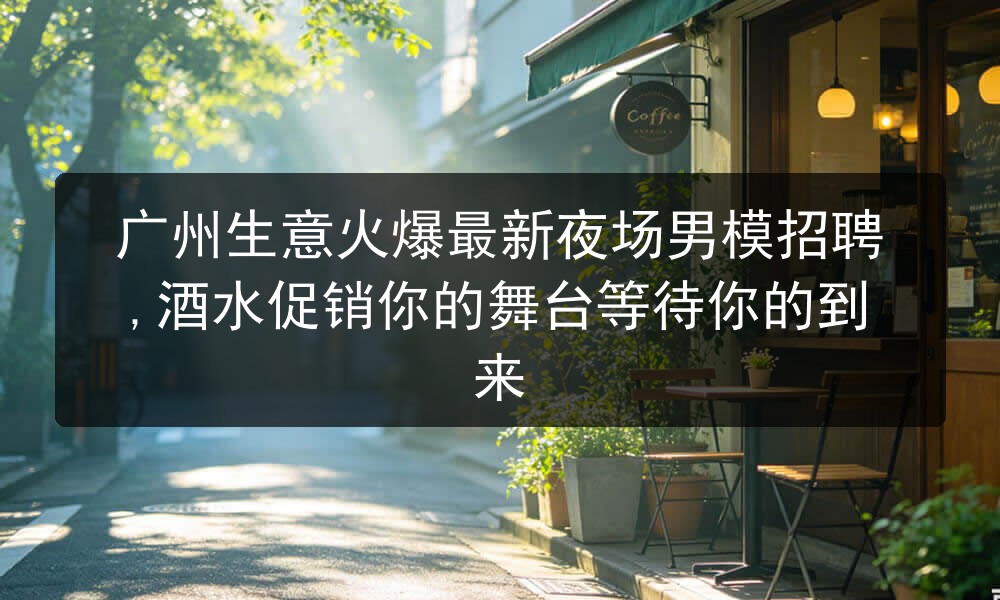 广州生意火爆最新夜场男模招聘,酒水促销你的舞台等待